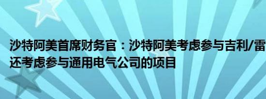 沙特阿美首席财务官：沙特阿美考虑参与吉利/雷诺合资项目还考虑参与通用电气公司的项目