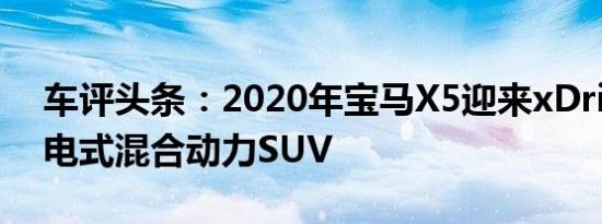 车评头条：2020年宝马X5迎来xDrive45插电式混合动力SUV