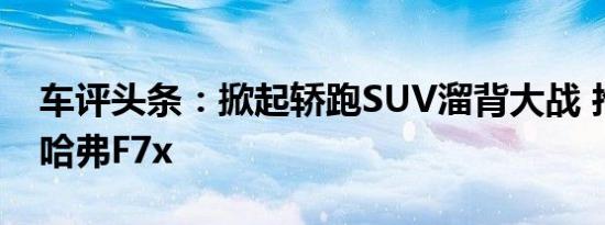 车评头条：掀起轿跑SUV溜背大战 抢先试驾哈弗F7x