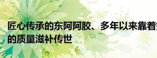 匠心传承的东阿阿胶、多年以来靠着始终如一的质量滋补传世