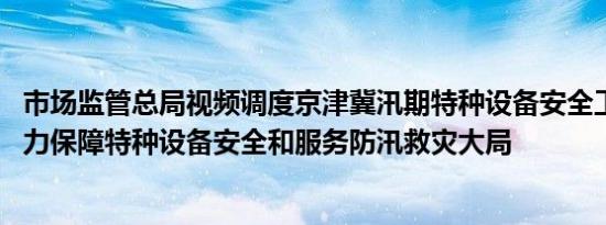 市场监管总局视频调度京津冀汛期特种设备安全工作 强调全力保障特种设备安全和服务防汛救灾大局