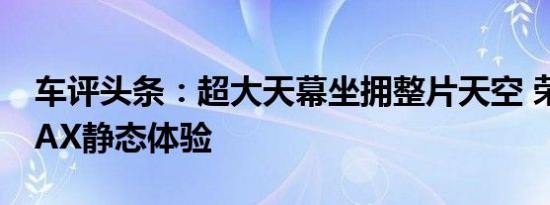 车评头条：超大天幕坐拥整片天空 荣威i6 MAX静态体验