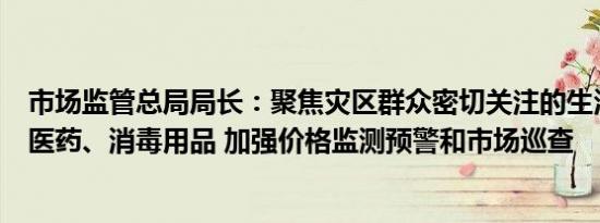 市场监管总局局长：聚焦灾区群众密切关注的生活必需品和医药、消毒用品 加强价格监测预警和市场巡查