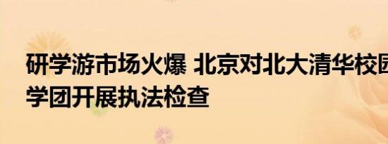 研学游市场火爆 北京对北大清华校园周边研学团开展执法检查