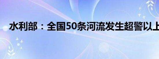 水利部：全国50条河流发生超警以上洪水