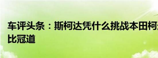 车评头条：斯柯达凭什么挑战本田柯迪亚克对比冠道