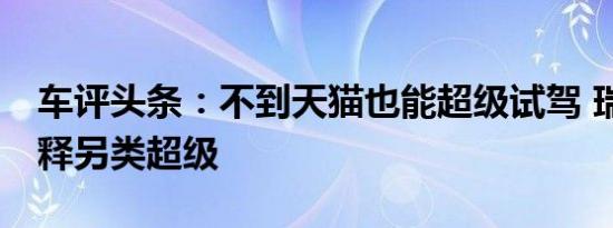 车评头条：不到天猫也能超级试驾 瑞风S4诠释另类超级