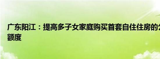 广东阳江：提高多子女家庭购买首套自住住房的公积金贷款额度