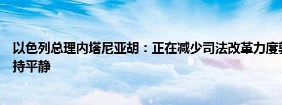 以色列总理内塔尼亚胡：正在减少司法改革力度敦促市场保持平静