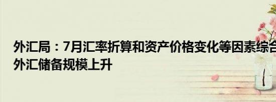 外汇局：7月汇率折算和资产价格变化等因素综合作用 当月外汇储备规模上升