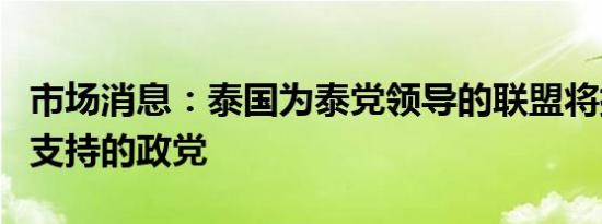 市场消息：泰国为泰党领导的联盟将排除军方支持的政党