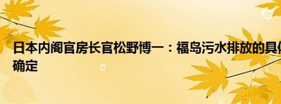 日本内阁官房长官松野博一：福岛污水排放的具体日期尚未确定