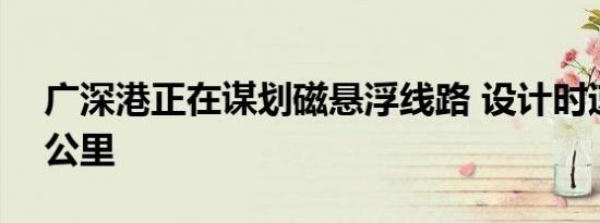 广深港正在谋划磁悬浮线路 设计时速达650公里