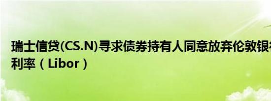 瑞士信贷(CS.N)寻求债券持有人同意放弃伦敦银行同业拆借利率（Libor）