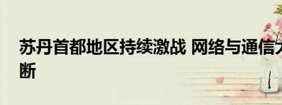 苏丹首都地区持续激战 网络与通信大范围中断