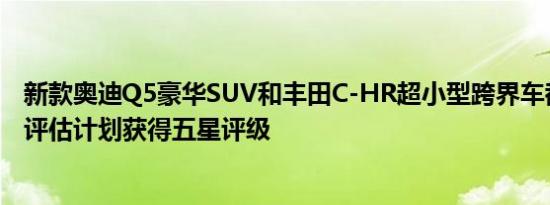 新款奥迪Q5豪华SUV和丰田C-HR超小型跨界车都能够通过评估计划获得五星评级