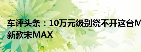 车评头条：10万元级别绕不开这台MPV 试驾新款宋MAX