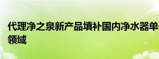 代理净之泉新产品填补国内净水器单一的空白领域