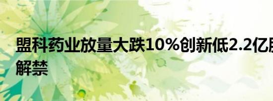 盟科药业放量大跌10%创新低2.2亿股限售股解禁