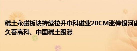 稀土永磁板块持续拉升中科磁业20CM涨停银河磁体涨近8%久吾高科、中国稀土跟涨