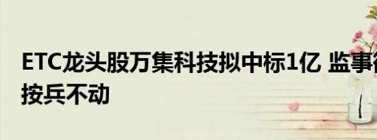 ETC龙头股万集科技拟中标1亿 监事欲减持却按兵不动