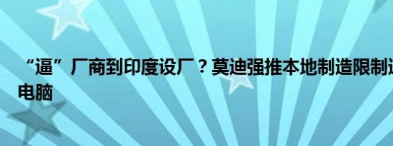 “逼”厂商到印度设厂？莫迪强推本地制造限制进口笔记本电脑