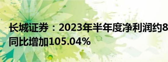 长城证券：2023年半年度净利润约8.89亿元 同比增加105.04%