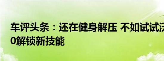 车评头条：还在健身解压 不如试试沃尔沃S60解锁新技能