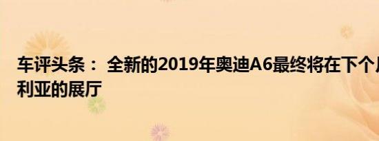 车评头条： 全新的2019年奥迪A6最终将在下个月进入澳大利亚的展厅