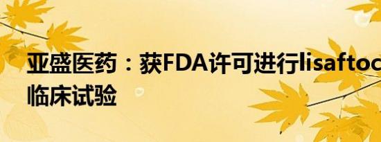 亚盛医药：获FDA许可进行lisaftoclax相关临床试验