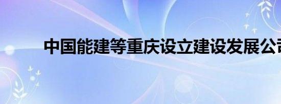 中国能建等重庆设立建设发展公司