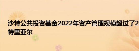 沙特公共投资基金2022年资产管理规模超过了2.23万亿沙特里亚尔