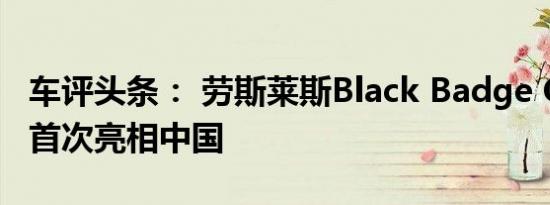 车评头条： 劳斯莱斯Black Badge Cullinan首次亮相中国