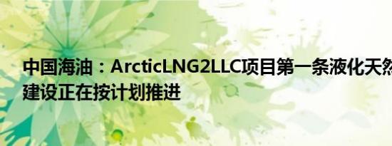 中国海油：ArcticLNG2LLC项目第一条液化天然气生产线建设正在按计划推进