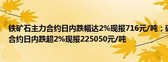 铁矿石主力合约日内跌幅达2%现报716元/吨；碳酸锂主力合约日内跌超2%现报225050元/吨