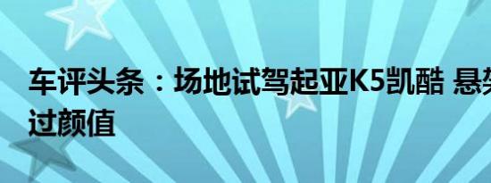 车评头条：场地试驾起亚K5凯酷 悬架惊艳盖过颜值