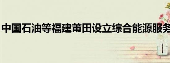 中国石油等福建莆田设立综合能源服务新公司