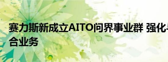 赛力斯新成立AITO问界事业群 强化与华为联合业务