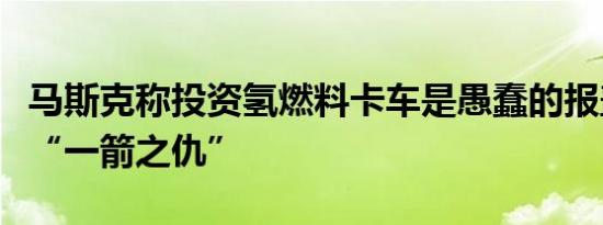 马斯克称投资氢燃料卡车是愚蠢的报盖茨当年“一箭之仇”