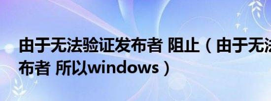 由于无法验证发布者 阻止（由于无法验证发布者 所以windows）