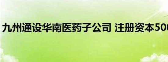 九州通设华南医药子公司 注册资本5000万元