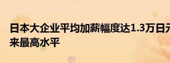 日本大企业平均加薪幅度达1.3万日元为30年来最高水平