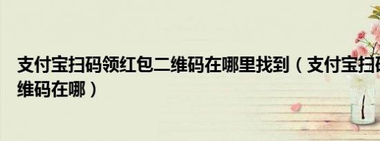 支付宝扫码领红包二维码在哪里找到（支付宝扫码领红包二维码在哪）