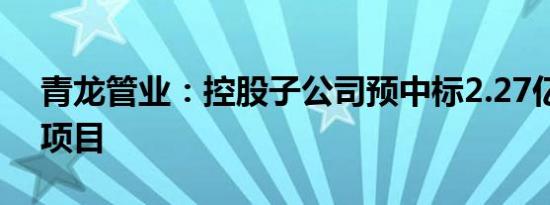 青龙管业：控股子公司预中标2.27亿元采购项目