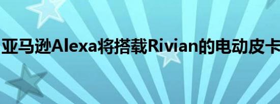 亚马逊Alexa将搭载Rivian的电动皮卡和SUV