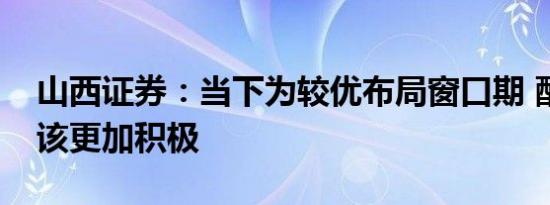 山西证券：当下为较优布局窗口期 配置上应该更加积极