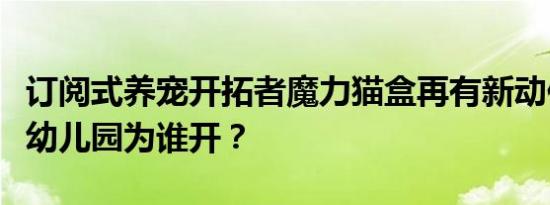 订阅式养宠开拓者魔力猫盒再有新动作：这个幼儿园为谁开？