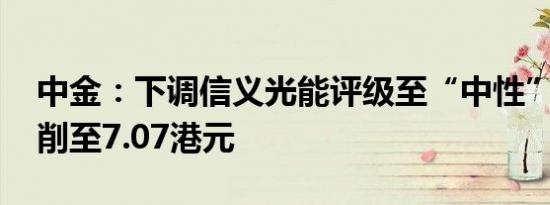 中金：下调信义光能评级至“中性” 目标价削至7.07港元