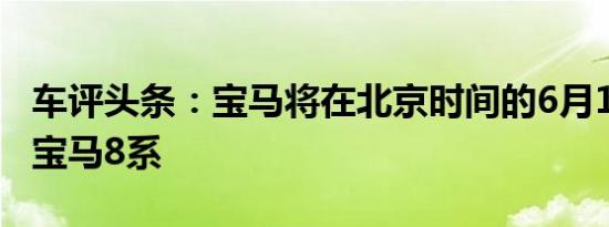 车评头条：宝马将在北京时间的6月16日复活宝马8系