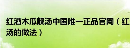 红酒木瓜靓汤中国唯一正品官网（红酒木瓜靓汤的做法）